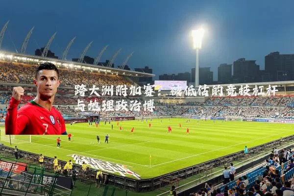 跨大洲附加赛：被低估的竞技杠杆与地理政治博弈