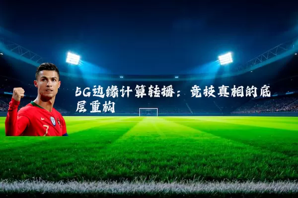 5G边缘计算转播:竞技真相的底层重构
