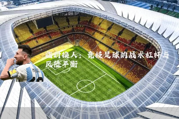 临时换人：竞技足球的战术杠杆与风险平衡